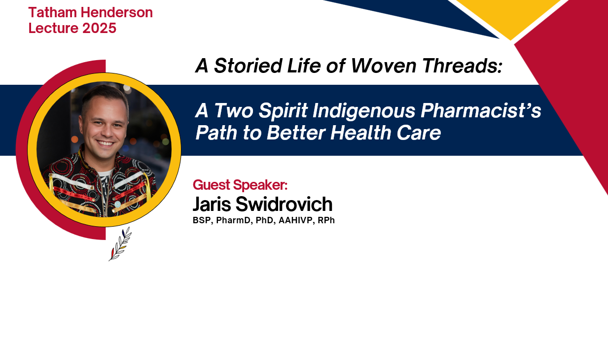 Tatham Henderson Lecture 2025. A Storied Life of Woven Threads: A Two Spirit Indigenous Pharmacist’s Path to Better Health Care. Guest Speaker: Jaris Swidrovich, BSP, PharmD, PhD, AAHIVP, RPh
